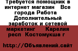 Требуется помощник в интернет-магазин - Все города Работа » Дополнительный заработок и сетевой маркетинг   . Карелия респ.,Костомукша г.